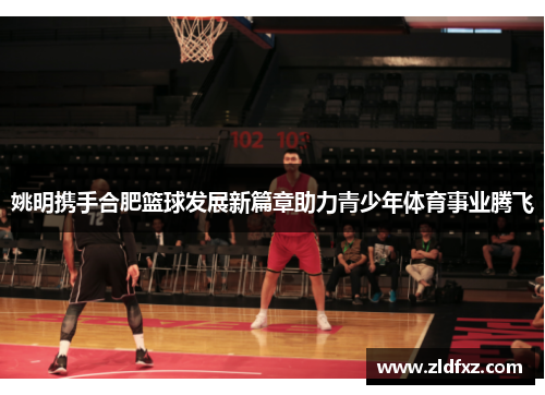 姚明携手合肥篮球发展新篇章助力青少年体育事业腾飞