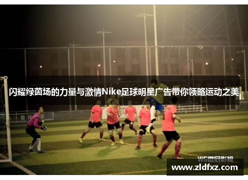 闪耀绿茵场的力量与激情Nike足球明星广告带你领略运动之美