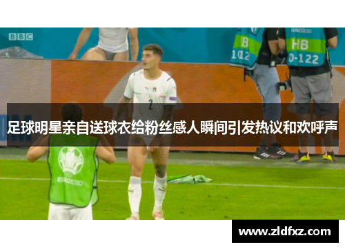 足球明星亲自送球衣给粉丝感人瞬间引发热议和欢呼声