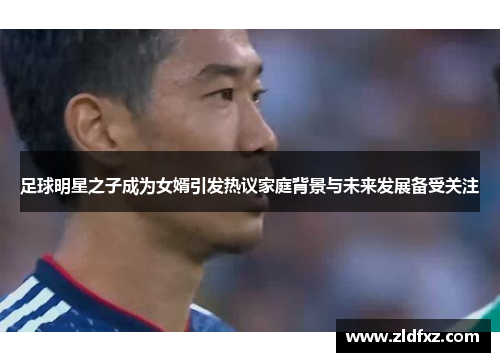 足球明星之子成为女婿引发热议家庭背景与未来发展备受关注
