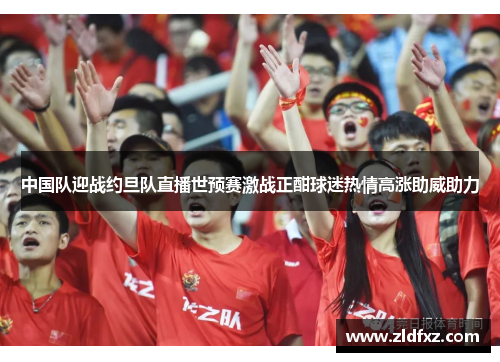 中国队迎战约旦队直播世预赛激战正酣球迷热情高涨助威助力